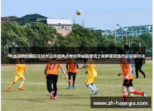 热血沸腾的国际足球友谊赛盛典点燃世界绿茵激情之夜群星同场共赴荣耀对决